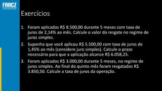 Exercícios
1. Foram aplicados R$ 8.500,00 durante 5 meses com taxa de
juros de 2,14% ao mês. Calcule o valor do resgate no regime de
juros simples.
2. Suponha que você aplicou R$ 5.500,00 com taxa de juros de
1,45% ao mês (considere juro simples). Calcule o prazo
necessário para que a aplicação alcance R$ 6.058,25.
3. Foram aplicados R$ 3.000,00 durante 5 meses, no regime de
juros simples. Ao final do quinto mês foram resgatados R$
3.850,50. Calcule a taxa de juros da operação.
 