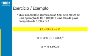 Exercício / Exemplo
• Qual o montante acumulado ao final de 8 meses de
uma aplicação de R$ 6.000,00 a uma taxa de juros
compostos de 1,2% a.m.?
 