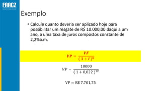 Exemplo
• Calcule quanto deveria ser aplicado hoje para
possibilitar um resgate de R$ 10.000,00 daqui a um
ano, a uma taxa de juros compostos constante de
2,2%a.m.
 