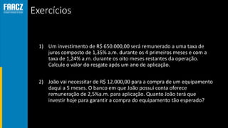 Exercícios
1) Um investimento de R$ 650.000,00 será remunerado a uma taxa de
juros composto de 1,35% a.m. durante os 4 primeiros meses e com a
taxa de 1,24% a.m. durante os oito meses restantes da operação.
Calcule o valor do resgate após um ano de aplicação.
2) João vai necessitar de R$ 12.000,00 para a compra de um equipamento
daqui a 5 meses. O banco em que João possui conta oferece
remuneração de 2,5%a.m. para aplicação. Quanto João terá que
investir hoje para garantir a compra do equipamento tão esperado?
 