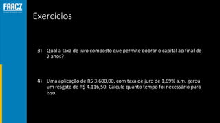 Exercícios
3) Qual a taxa de juro composto que permite dobrar o capital ao final de
2 anos?
4) Uma aplicação de R$ 3.600,00, com taxa de juro de 1,69% a.m. gerou
um resgate de R$ 4.116,50. Calcule quanto tempo foi necessário para
isso.
 