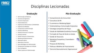 Disciplinas Lecionadas
Graduação
 Administração de Materiais
 Economia da Engenharia
 Economia Empresarial
 Empreendedorismo
 Engenharia de Manutenção e Confiabilidade
 Engenharia de Métodos
 Fundamentos da Administração
 Gestão de Marketing
 Gestão de Processos e Empresas
 Gestão de Vendas
 Gestão Financeira e Orçamentária
 Marketing de Relacionamento
 Matemática Básica
 Matemática Financeira
 Novas Abordagens em Administração
 Planejamento Estratégico da Produção
 Plano de Negócios
 Tópicos Especiais em Administração
Pós-Graduação
 Comportamento do Consumidor
 Consultoria de RH
 E-commerce e Marketing Digital
 Endomarketing e Comunicação Corporativa
 Estratégia Competitiva de Preços
 Estudo de Viabilidade Econômico Financeira
 Formação do Preço de Venda no Varejo
 Gestão de Tesouraria
 Marketing Competitivo, Criatividade e
Inovação
 Pesquisa de Marketing
 Políticas e Modelos de Financiamento
 Teoria do Desenvolvimento Organizacional
 