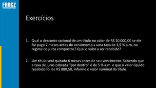 Exercícios
1. Qual o desconto racional de um título no valor de R$ 20.000,00 se ele
for pago 2 meses antes do vencimento a uma taxa de 3,5 % a.m. no
regime de juros compostos? Qual o valor a ser recebido?
2. Um título será quitado 6 meses antes de seu vencimento. Sabendo que
a taxa de juros cobrada “por dentro” é de 5 % a.m. e que o valor líquido
recebido foi de R$ 880,50, informe o valor nominal do título.
 