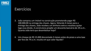 Exercícios
3. João comprou um imóvel na construção prometendo pagar R$
100.000,00 na entrega das chaves. Agora, faltando 4 meses para a
entrega das chaves, João recebeu um dinheiro extra e resolveu quitar
logo essa dívida. A construtora propõe um desconto bancário de 2% a.m..
Quanto João terá que desembolsar hoje?
4. Um cheque de R$ 15.000 descontado 3 meses antes do prazo a uma taxa
por fora de 7% a.m. resulta em que valor líquido?
 