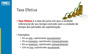 Taxa Efetiva
• Taxa Efetiva é a taxa de juros em que a unidade
referencial de seu tempo coincide com a unidade de
tempo dos períodos de capitalização.
• Exemplos:
• 2% ao mês, capitalizados mensalmente;
• 3% ao trimestre, capitalizados trimestralmente;
• 6% ao semestre, capitalizados semestralmente;
• 12% ao ano, capitalizados anualmente.
 
