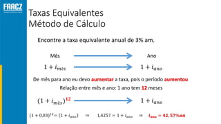 Taxas Equivalentes
Método de Cálculo
Encontre a taxa equivalente anual de 3% am.
Mês Ano
De mês para ano eu devo aumentar a taxa, pois o período aumentou
Relação entre mês e ano: 1 ano tem 12 meses
 