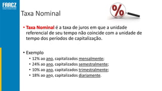 Taxa Nominal
• Taxa Nominal é a taxa de juros em que a unidade
referencial de seu tempo não coincide com a unidade de
tempo dos períodos de capitalização.
• Exemplo
• 12% ao ano, capitalizados mensalmente;
• 24% ao ano, capitalizados semestralmente;
• 10% ao ano, capitalizados trimestralmente;
• 18% ao ano, capitalizados diariamente.
 