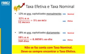 Taxa Efetiva e Taxa Nominal
• 12% ao ano, capitalizados mensalmente; Nominal
Efetiva
• 18% ao ano, capitalizados diariamente; Nominal
Efetiva
Não se faz conta com Taxa Nominal.
Deve-se sempre encontrar a Taxa Efetiva.
 