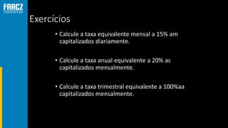 Exercícios
• Calcule a taxa equivalente mensal a 15% am
capitalizados diariamente.
• Calcule a taxa anual equivalente a 20% as
capitalizados mensalmente.
• Calcule a taxa trimestral equivalente a 100%aa
capitalizados mensalmente.
 