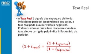Taxa Real
• A Taxa Real é aquela que expurga o efeito da
inflação no período. Dependendo dos casos, a
taxa real pode assumir valores negativos.
Podemos afirmar que a taxa real corresponde à
taxa efetiva corrigida pelo índice inflacionário do
período.
 