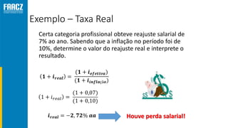 Exemplo – Taxa Real
Certa categoria profissional obteve reajuste salarial de
7% ao ano. Sabendo que a inflação no período foi de
10%, determine o valor do reajuste real e interprete o
resultado.
Houve perda salarial!
 