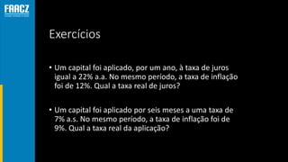 Exercícios
• Um capital foi aplicado, por um ano, à taxa de juros
igual a 22% a.a. No mesmo período, a taxa de inflação
foi de 12%. Qual a taxa real de juros?
• Um capital foi aplicado por seis meses a uma taxa de
7% a.s. No mesmo período, a taxa de inflação foi de
9%. Qual a taxa real da aplicação?
 