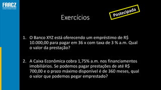 Exercícios
1. O Banco XYZ está oferecendo um empréstimo de R$
10.000,00 para pagar em 36 x com taxa de 3 % a.m. Qual
o valor da prestação?
2. A Caixa Econômica cobra 1,75% a.m. nos financiamentos
imobiliários. Se podemos pagar prestações de até R$
700,00 e o prazo máximo disponível é de 360 meses, qual
o valor que podemos pegar emprestado?
 