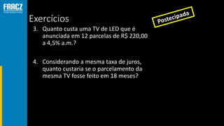 Exercícios
3. Quanto custa uma TV de LED que é
anunciada em 12 parcelas de R$ 220,00
a 4,5% a.m.?
4. Considerando a mesma taxa de juros,
quanto custaria se o parcelamento da
mesma TV fosse feito em 18 meses?
 