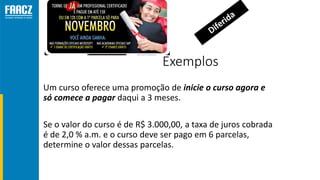 Exemplos
Um curso oferece uma promoção de inicie o curso agora e
só comece a pagar daqui a 3 meses.
Se o valor do curso é de R$ 3.000,00, a taxa de juros cobrada
é de 2,0 % a.m. e o curso deve ser pago em 6 parcelas,
determine o valor dessas parcelas.
 