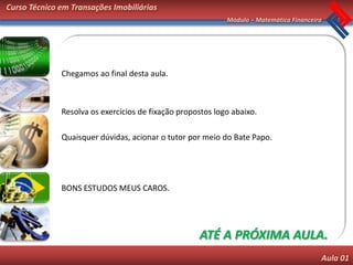 Curso Técnico em Transações Imobiliárias
                                                            Módulo – Matemática Financeira




              Chegamos ao final desta aula.



              Resolva os exercícios de fixação propostos logo abaixo.

              Quaisquer dúvidas, acionar o tutor por meio do Bate Papo.




              BONS ESTUDOS MEUS CAROS.




                                                    ATÉ A PRÓXIMA AULA.
                                                                                         Aula 01
 