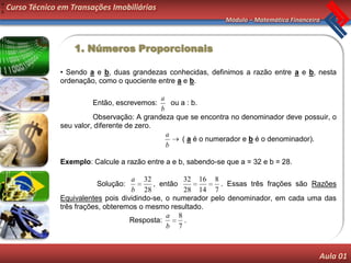 a
b
    Curso Técnico em Transações Imobiliárias
                                                                   Módulo – Matemática Financeira



                      1. Números Proporcionais

                  • Sendo a e b, duas grandezas conhecidas, definimos a razão entre a e b, nesta
                  ordenação, como o quociente entre a e b.

                                                a
                           Então, escrevemos:       ou a : b.
                                                b
                            Observação: A grandeza que se encontra no denominador deve possuir, o
                  seu valor, diferente de zero.
                                                  a
                                                       ( a é o numerador e b é o denominador).
                                                  b

                  Exemplo: Calcule a razão entre a e b, sabendo-se que a = 32 e b = 28.

                                       a 32           32 16 8
                            Solução:          , então            . Essas três frações são Razões
                                       b 28           28 14 7
                  Equivalentes pois dividindo-se, o numerador pelo denominador, em cada uma das
                  três frações, obteremos o mesmo resultado.
                                                  a 8
                                       Resposta:       .
                                                  b 7



                                                                                                Aula 01
 