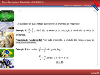 Curso Técnico em Transações Imobiliárias
                                                               Módulo – Matemática Financeira




            • A igualdade de duas razões equivalentes é chamada de Proporção.

                         16   8
            Exemplo 1:          , 16 e 7 são os extremos da proporção e 14 e 8 são os meios da
                         14   7
            proporção.

            Propriedade Fundamental: “Em toda proporção, o produto dos meios é igual ao
            produto dos extremos”.

                                    12 16
            Exemplo 2: As razões       e   são iguais, logo:
                                     3   4

                                     12 16
                                           , então: 3 x 16 = 4 x 12.
                                      3 4
                                                      48 = 48.



                                                                                            Aula 01
 