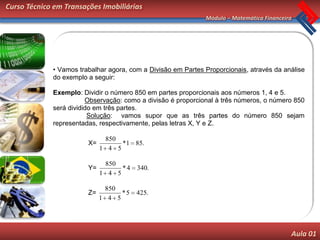 Curso Técnico em Transações Imobiliárias
                                                              Módulo – Matemática Financeira




             • Vamos trabalhar agora, com a Divisão em Partes Proporcionais, através da análise
             do exemplo a seguir:

             Exemplo: Dividir o número 850 em partes proporcionais aos números 1, 4 e 5.
                        Observação: como a divisão é proporcional à três números, o número 850
             será dividido em três partes.
                         Solução: vamos supor que as três partes do número 850 sejam
             representadas, respectivamente, pelas letras X, Y e Z.

                              850
                        X=         *1 85.
                             1 4 5

                              850
                        Y=         *4   340.
                             1 4 5

                              850
                        Z=         *5   425.
                             1 4 5




                                                                                           Aula 01
 