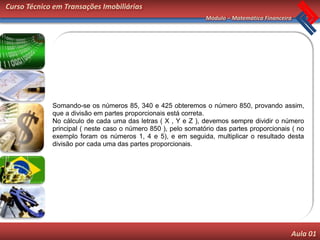 Curso Técnico em Transações Imobiliárias
                                                               Módulo – Matemática Financeira




             Somando-se os números 85, 340 e 425 obteremos o número 850, provando assim,
             que a divisão em partes proporcionais está correta.
             No cálculo de cada uma das letras ( X , Y e Z ), devemos sempre dividir o número
             principal ( neste caso o número 850 ), pelo somatório das partes proporcionais ( no
             exemplo foram os números 1, 4 e 5), e em seguida, multiplicar o resultado desta
             divisão por cada uma das partes proporcionais.




                                                                                            Aula 01
 