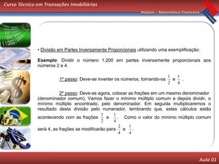 Curso Técnico em Transações Imobiliárias
                                                              Módulo – Matemática Financeira




              • Divisão em Partes Inversamente Proporcionais utilizando uma exemplificação:

              Exemplo: Dividir o número 1.200 em partes inversamente proporcionais aos
              números 2 e 4.

                                                                             1   1
                        1º passo: Deve-se inverter os números, tornando-os     e   .
                                                                             2   4

                         2º passo: Deve-se agora, colocar as frações em um mesmo denominador
              (denominador comum). Vamos fazer o mínimo múltiplo comum e depois dividir, o
              mínimo múltiplo encontrado, pelo denominador. Em seguida multiplicaremos o
              resultado desta divisão pelo numerador, lembrando que, estes cálculos estão
                                             1     1
              acontecendo com as frações        e    . Como o valor do mínimo múltiplo comum
                                             2     4
                                                      2   1
              será 4, as frações se modificarão para    e   .
                                                      4   4




                                                                                           Aula 01
 