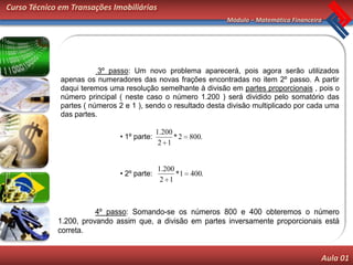 Curso Técnico em Transações Imobiliárias
                                                               Módulo – Matemática Financeira




                          3º passo: Um novo problema aparecerá, pois agora serão utilizados
              apenas os numeradores das novas frações encontradas no item 2º passo. A partir
              daqui teremos uma resolução semelhante à divisão em partes proporcionais , pois o
              número principal ( neste caso o número 1.200 ) será dividido pelo somatório das
              partes ( números 2 e 1 ), sendo o resultado desta divisão multiplicado por cada uma
              das partes.

                                             1.200
                               • 1º parte:         * 2 800.
                                              2 1


                                             1.200
                               • 2º parte:         *1 400.
                                              2 1



                        4º passo: Somando-se os números 800 e 400 obteremos o número
             1.200, provando assim que, a divisão em partes inversamente proporcionais está
             correta.


                                                                                            Aula 01
 