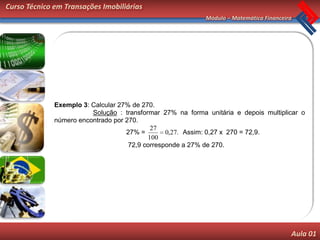 Curso Técnico em Transações Imobiliárias
                                                            Módulo – Matemática Financeira




              Exemplo 3: Calcular 27% de 270.
                         Solução : transformar 27% na forma unitária e depois multiplicar o
              número encontrado por 270.
                                            27
                                    27% =        0,27. Assim: 0,27 x 270 = 72,9.
                                           100
                                     72,9 corresponde a 27% de 270.




                                                                                         Aula 01
 