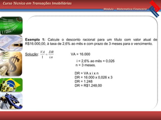 Curso Técnico em Transações Imobiliárias
                                                            Módulo – Matemática Financeira




            Exemplo 1: Calcule o desconto racional para um título com valor atual de
            R$16.000,00, à taxa de 2,6% ao mês e com prazo de 3 meses para o vencimento.

                       VA   DR
            Solução:                   VA = 16.000
                        1   i.n
                                            i = 2,6% ao mês = 0,026
                                           n = 3 meses.

                                           DR = VA x i x n
                                           DR = 16.000 x 0,026 x 3
                                           DR = 1.248
                                           DR = R$1.248,00
 