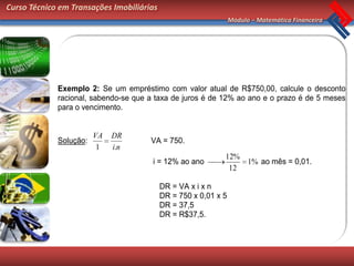 Curso Técnico em Transações Imobiliárias
                                                                 Módulo – Matemática Financeira




             Exemplo 2: Se um empréstimo com valor atual de R$750,00, calcule o desconto
             racional, sabendo-se que a taxa de juros é de 12% ao ano e o prazo é de 5 meses
             para o vencimento.


                        VA   DR
             Solução:                 VA = 750.
                         1   i.n
                                                             12%
                                       i = 12% ao ano            1% ao mês = 0,01.
                                                              12

                                           DR = VA x i x n
                                           DR = 750 x 0,01 x 5
                                           DR = 37,5
                                           DR = R$37,5.
 