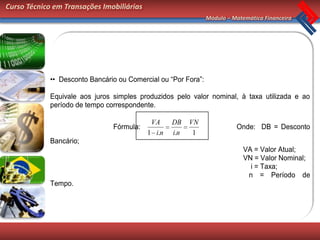 Curso Técnico em Transações Imobiliárias
                                                                Módulo – Matemática Financeira




             •• Desconto Bancário ou Comercial ou “Por Fora”:

             Equivale aos juros simples produzidos pelo valor nominal, à taxa utilizada e ao
             período de tempo correspondente.

                                            VA     DB    VN
                                Fórmula:                                  Onde: DB = Desconto
                                           1 i.n   i.n    1
             Bancário;
                                                                             VA = Valor Atual;
                                                                             VN = Valor Nominal;
                                                                               i = Taxa;
                                                                              n = Período de
             Tempo.
 