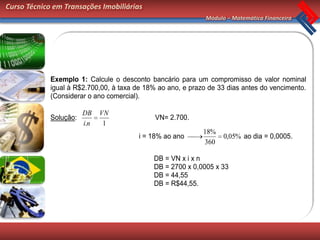 Curso Técnico em Transações Imobiliárias
                                                              Módulo – Matemática Financeira




             Exemplo 1: Calcule o desconto bancário para um compromisso de valor nominal
             igual à R$2.700,00, à taxa de 18% ao ano, e prazo de 33 dias antes do vencimento.
             (Considerar o ano comercial).

                        DB    VN
             Solução:                         VN= 2.700.
                        i.n    1
                                                             18%
                                         i = 18% ao ano             0,05% ao dia = 0,0005.
                                                             360

                                             DB = VN x i x n
                                             DB = 2700 x 0,0005 x 33
                                             DB = 44,55
                                             DB = R$44,55.
 