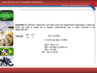 Curso Técnico em Transações Imobiliárias
                                                             Módulo – Matemática Financeira




             Exemplo 2: Calcule o desconto “por fora” para um pagamento antecipado, à taxa de
             5,8% ao mês e prazo de 5 meses, sabendo-se que o valor nominal é de
             R$42.000,00.

                        DB    VN
             Solução:                         VN = 42.000
                        i.n    1
                                           i = 5,8% ao mês = 0,058.

                                         DB = VN x i x n
                                         DB = 42.000 x 0,058 x 5
                                         DB = 12.180
                                       DB = R$12.180,00.
 