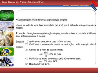 Curso Técnico em Transações Imobiliárias
                                                               Módulo – Matemática Financeira




             • Considerações finais dentro da capitalização simples:

             -Como se calcular uma taxa acumulada (ao ano) que é aplicada pelo período de n
             meses:

             Exemplo: No regime de capitalização simples, calcular a taxa acumulada a 36% ao
             ano, aplicada durante 8 meses.

             Solução: 1º) Verifica-se a taxa, neste caso i =36% ao ano;
                      2º) Verifica-se o número de meses de aplicação, neste exemplo são 8
             meses;
                      3º) Calcula-se o valor da taxa i no mês;
                                           36%
                                      ex.:        3% ao mês.
                                            12
                      4º) Multiplica-se a taxa encontrada pelo número de meses;
                                      ex.: 3% x 8 = 24%.
                      5º) Resultado Final: 24%.
 