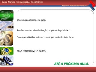 Curso Técnico em Transações Imobiliárias
                                                            Módulo – Matemática Financeira




              Chegamos ao final desta aula.



              Resolva os exercícios de fixação propostos logo abaixo.

              Quaisquer dúvidas, acionar o tutor por meio do Bate Papo.




              BONS ESTUDOS MEUS CAROS.




                                                    ATÉ A PRÓXIMA AULA.
 
