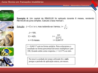 Curso Técnico em Transações Imobiliárias
                                                                    Módulo – Matemática Financeira




              Exemplo 4: Um capital de R$425,00 foi aplicado durante 6 meses, rendendo
              R$105,00 de juros simples. Calcule a taxa mensal i.

                                                                       J
              Solução: J = C x i x n, mas isolando-se i temos, i =        .
                                                                      C.n

                           J = 105.
                                                             105
                          C = 425.                     i=
                                                            425 * 6
                          n = 6 meses.                  i = 0,04117


                         i = 0,04117 está na forma unitária. Para colocarmos o
                         resultado na forma percentual devemos multiplicar i por
                         100, ficando então como resposta, i = 4,117% ao mês.



                           Na taxa i a unidade de tempo utilizada foi o mês
                           porque o período de aplicação estava, em meses.
 