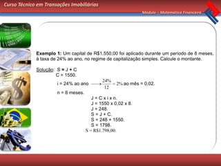 Curso Técnico em Transações Imobiliárias
                                                               Módulo – Matemática Financeira




             Exemplo 1: Um capital de R$1.550,00 foi aplicado durante um período de 8 meses,
             à taxa de 24% ao ano, no regime de capitalização simples. Calcule o montante.

             Solução: S = J + C
                      C = 1550.
                                             24%
                      i = 24% ao ano                2% ao mês = 0,02.
                                              12
                      n = 8 meses.
                                        J = C x i x n.
                                        J = 1550 x 0,02 x 8.
                                        J = 248.
                                        S = J + C.
                                        S = 248 + 1550.
                                        S = 1798.
                                     S = R$1.798,00.
 