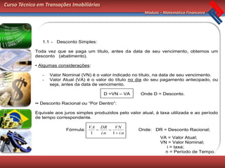 Curso Técnico em Transações Imobiliárias
                                                              Módulo – Matemática Financeira




               1.1 - Desconto Simples:

            Toda vez que se paga um título, antes da data de seu vencimento, obtemos um
            desconto (abatimento).

            • Algumas considerações:

               -   Valor Nominal (VN) é o valor indicado no título, na data de seu vencimento.
               -   Valor Atual (VA) é o valor do título no dia do seu pagamento antecipado, ou
                   seja, antes da data de vencimento.

                                            D =VN – VA       Onde D = Desconto.

            •• Desconto Racional ou “Por Dentro”:

            Equivale aos juros simples produzidos pelo valor atual, à taxa utilizada e ao período
            de tempo correspondente.

                                     VA    DR     VN
                          Fórmula:                          Onde: DR = Desconto Racional;
                                      1    i.n   1 i.n
                                                                      VA = Valor Atual;
                                                                      VN = Valor Nominal;
                                                                         i = taxa;
                                                                        n = Período de Tempo.
 