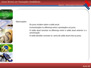 Curso Técnico em Transações Imobiliárias
                                                               Módulo – Matemática Financeira




              Observações:
                             Os juros incidem sobre o saldo atual.
                             A amortização é a diferença entre a prestação e os juros.
                             O saldo atual consiste na diferença entre o saldo atual anterior e a
                             amortização.
                             O saldo devedor consiste na soma do saldo atual mais os juros.




                                                                                            Aula 06
 