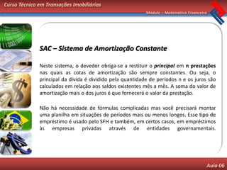 Curso Técnico em Transações Imobiliárias
                                                           Módulo – Matemática Financeira




              SAC – Sistema de Amortização Constante

              Neste sistema, o devedor obriga-se a restituir o principal em n prestações
              nas quais as cotas de amortização são sempre constantes. Ou seja, o
              principal da dívida é dividido pela quantidade de períodos n e os juros são
              calculados em relação aos saldos existentes mês a mês. A soma do valor de
              amortização mais o dos juros é que fornecerá o valor da prestação.

              Não há necessidade de fórmulas complicadas mas você precisará montar
              uma planilha em situações de períodos mais ou menos longos. Esse tipo de
              empréstimo é usado pelo SFH e também, em certos casos, em empréstimos
              às empresas privadas através de entidades governamentais.




                                                                                        Aula 06
 