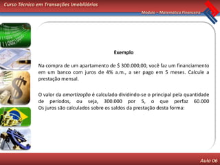 Curso Técnico em Transações Imobiliárias
                                                           Módulo – Matemática Financeira




                                               Exemplo

              Na compra de um apartamento de $ 300.000,00, você faz um financiamento
              em um banco com juros de 4% a.m., a ser pago em 5 meses. Calcule a
              prestação mensal.

              O valor da amortização é calculado dividindo-se o principal pela quantidade
              de períodos, ou seja, 300.000 por 5, o que perfaz 60.000
              Os juros são calculados sobre os saldos da prestação desta forma:




                                                                                        Aula 06
 