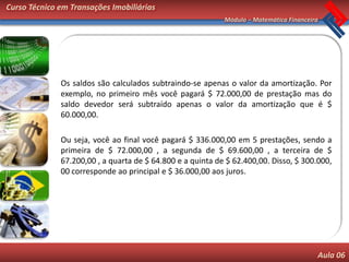 Curso Técnico em Transações Imobiliárias
                                                            Módulo – Matemática Financeira




              Os saldos são calculados subtraindo-se apenas o valor da amortização. Por
              exemplo, no primeiro mês você pagará $ 72.000,00 de prestação mas do
              saldo devedor será subtraído apenas o valor da amortização que é $
              60.000,00.

              Ou seja, você ao final você pagará $ 336.000,00 em 5 prestações, sendo a
              primeira de $ 72.000,00 , a segunda de $ 69.600,00 , a terceira de $
              67.200,00 , a quarta de $ 64.800 e a quinta de $ 62.400,00. Disso, $ 300.000,
              00 corresponde ao principal e $ 36.000,00 aos juros.




                                                                                         Aula 06
 