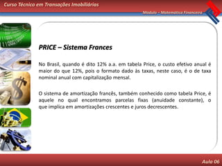 Curso Técnico em Transações Imobiliárias
                                                          Módulo – Matemática Financeira




              PRICE – Sistema Frances

              No Brasil, quando é dito 12% a.a. em tabela Price, o custo efetivo anual é
              maior do que 12%, pois o formato dado às taxas, neste caso, é o de taxa
              nominal anual com capitalização mensal.

              O sistema de amortização francês, também conhecido como tabela Price, é
              aquele no qual encontramos parcelas fixas (anuidade constante), o
              que implica em amortizações crescentes e juros decrescentes.




                                                                                       Aula 06
 