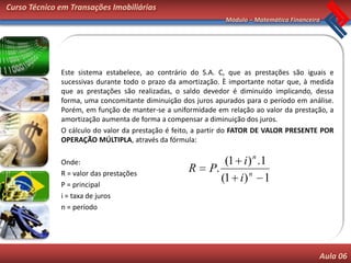 Curso Técnico em Transações Imobiliárias
                                                              Módulo – Matemática Financeira




              Este sistema estabelece, ao contrário do S.A. C, que as prestações são iguais e
              sucessivas durante todo o prazo da amortização. È importante notar que, à medida
              que as prestações são realizadas, o saldo devedor é diminuído implicando, dessa
              forma, uma concomitante diminuição dos juros apurados para o período em análise.
              Porém, em função de manter-se a uniformidade em relação ao valor da prestação, a
              amortização aumenta de forma a compensar a diminuição dos juros.
              O cálculo do valor da prestação é feito, a partir do FATOR DE VALOR PRESENTE POR
              OPERAÇÃO MÚLTIPLA, através da fórmula:

              Onde:                                          (1 i ) n .1
              R = valor das prestações
                                                   R     P.
              P = principal
                                                            (1 i ) n 1
              i = taxa de juros
              n = período




                                                                                           Aula 06
 