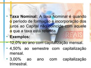 • Taxa Nominal: A taxa Nominal é quando
o período de formação e incorporação dos
juros ao Capital não coincide com aquele
a que a taxa está referida.
• Exemplos:
• 12,0% ao ano com capitalização mensal.
• 4,50% ao semestre com capitalização
mensal.
• 3,00% ao ano com capitalização
trimestral.
 