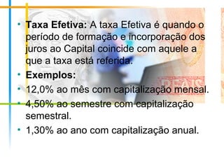 • Taxa Efetiva: A taxa Efetiva é quando o
período de formação e incorporação dos
juros ao Capital coincide com aquele a
que a taxa está referida.
• Exemplos:
• 12,0% ao mês com capitalização mensal.
• 4,50% ao semestre com capitalização
semestral.
• 1,30% ao ano com capitalização anual.
 