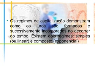 • Os regimes de capitalização demonstram
como os juros são formados e
sucessivamente incorporados no decorrer
do tempo. Existem dois regimes: simples
(ou linear) e composto (exponencial)
 