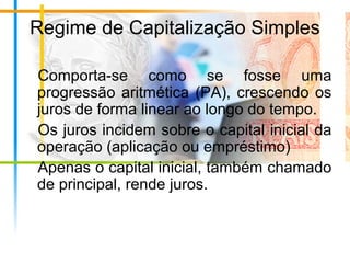 Regime de Capitalização Simples
Comporta-se como se fosse uma
progressão aritmética (PA), crescendo os
juros de forma linear ao longo do tempo.
Os juros incidem sobre o capital inicial da
operação (aplicação ou empréstimo)
Apenas o capital inicial, também chamado
de principal, rende juros.
 