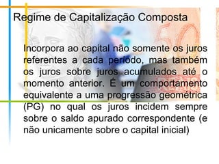 Regime de Capitalização Composta
Incorpora ao capital não somente os juros
referentes a cada período, mas também
os juros sobre juros acumulados até o
momento anterior. É um comportamento
equivalente a uma progressão geométrica
(PG) no qual os juros incidem sempre
sobre o saldo apurado correspondente (e
não unicamente sobre o capital inicial)
 