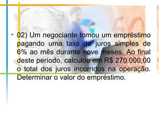 • 02) Um negociante tomou um empréstimo
pagando uma taxa de juros simples de
6% ao mês durante nove meses. Ao final
deste período, calculou em R$ 270.000,00
o total dos juros incorridos na operação.
Determinar o valor do empréstimo.
 