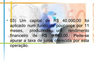 • 03) Um capital de R$ 40.000,00 foi
aplicado num fundo de poupança por 11
meses, produzindo um rendimento
financeiro de R$ 9.680,00. Pede-se
apurar a taxa de juros oferecida por esta
operação.
 